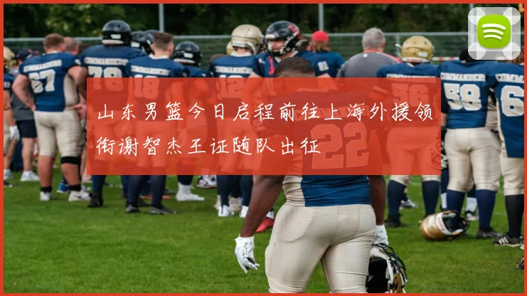 山东男篮今日启程前往上海外援领衔谢智杰王证随队出征
