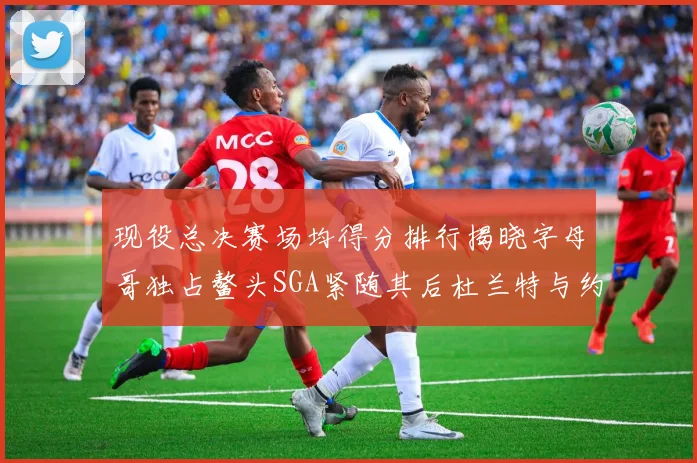 现役总决赛场均得分排行揭晓字母哥独占鳌头SGA紧随其后杜兰特与约基奇争夺第三