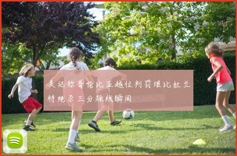 美记称哥伦比亚越位判罚堪比杜兰特绝杀三分踩线瞬间