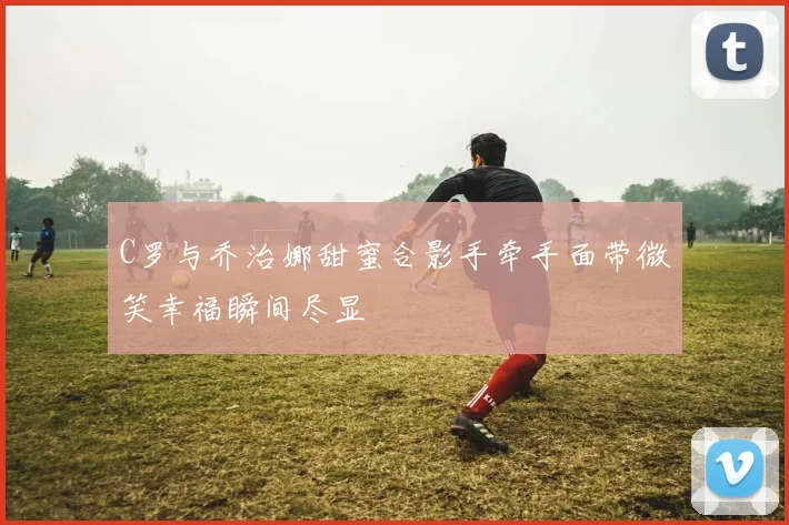 C罗与乔治娜甜蜜合影手牵手面带微笑幸福瞬间尽显