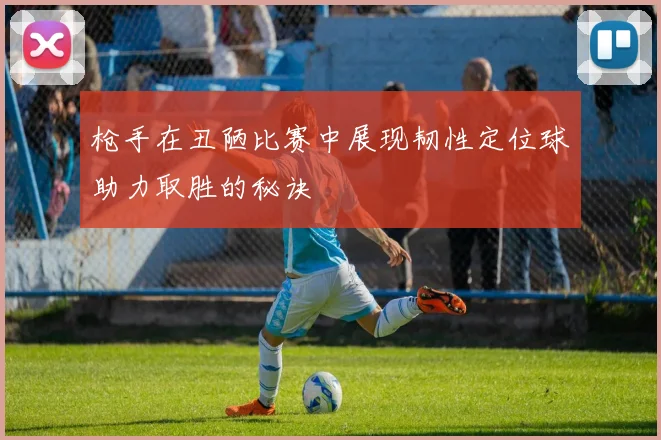 枪手在丑陋比赛中展现韧性定位球助力取胜的秘诀