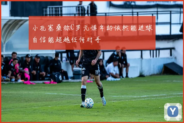 小孔塞桑称C罗无惧年龄依然能进球自信能超越任何对手