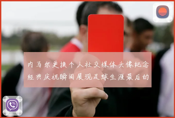 内马尔更换个人社交媒体头像纪念经典庆祝瞬间展现足球生涯最后的辉煌时刻