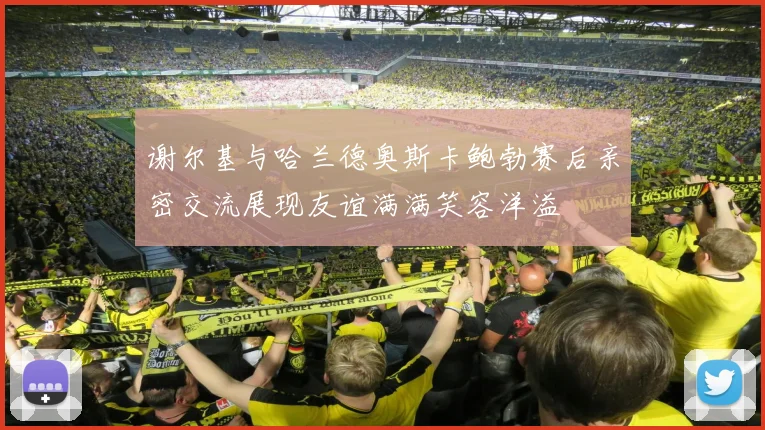 谢尔基与哈兰德奥斯卡鲍勃赛后亲密交流展现友谊满满笑容洋溢