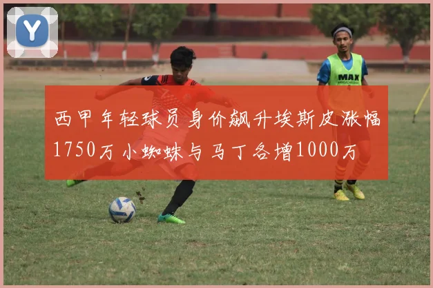 西甲年轻球员身价飙升埃斯皮涨幅1750万小蜘蛛与马丁各增1000万