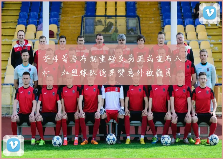 字母哥与布朗重磅交易正式宣布八村塁加盟球队德罗赞意外被裁员