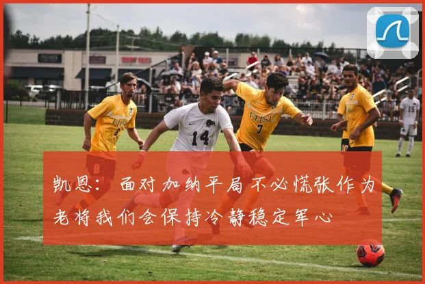 凯恩：面对加纳平局不必慌张作为老将我们会保持冷静稳定军心