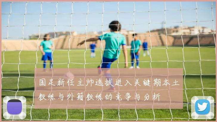 国足新任主帅选拔进入关键期本土教练与外籍教练的竞争与分析