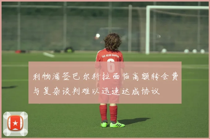 利物浦签巴尔科拉面临高额转会费与复杂谈判难以迅速达成协议